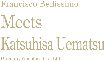 Francisco Bellissimo Meets Katsuhisa Uematsu Director, Yamahisa Co., Ltd.